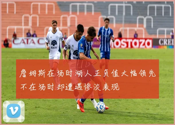 詹姆斯在场时湖人正负值大幅领先不在场时却遭遇惨淡表现