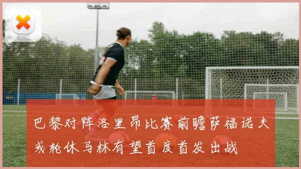巴黎对阵洛里昂比赛前瞻萨福诺夫或轮休马林有望首度首发出战