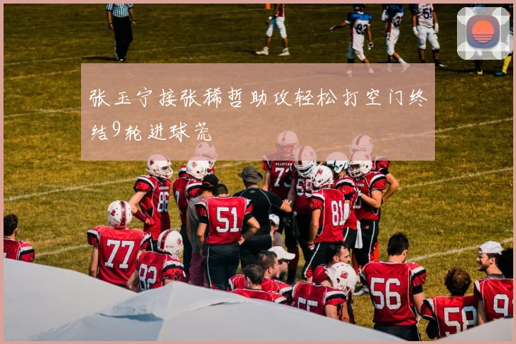 张玉宁接张稀哲助攻轻松打空门终结9轮进球荒