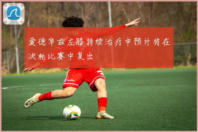 爱德华兹左膝持续治疗中预计将在次轮比赛中复出
