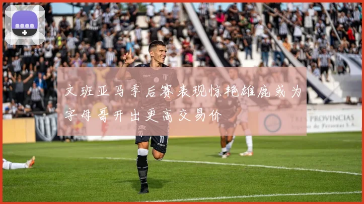 文班亚马季后赛表现惊艳雄鹿或为字母哥开出更高交易价