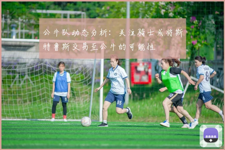 公牛队动态分析：关注骑士或将斯特鲁斯交易至公牛的可能性