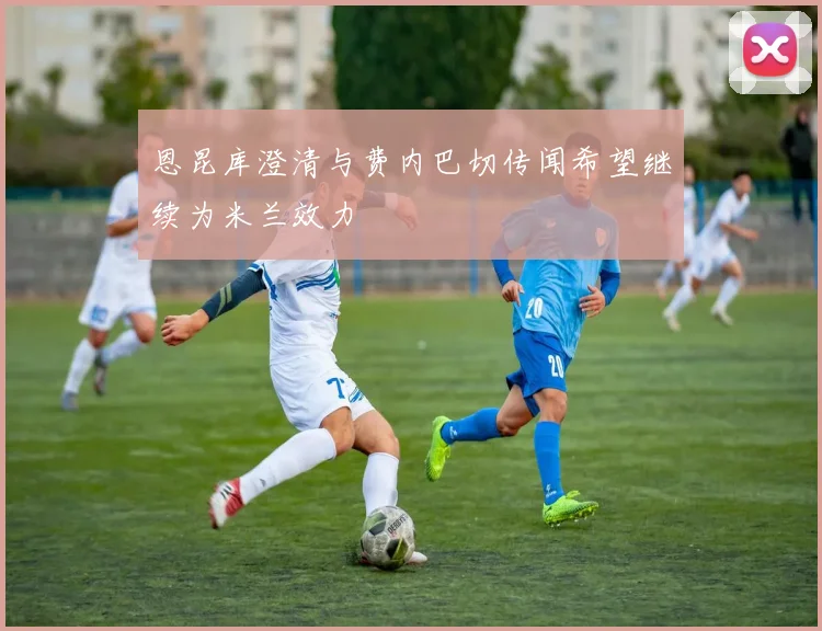 恩昆库澄清与费内巴切传闻希望继续为米兰效力