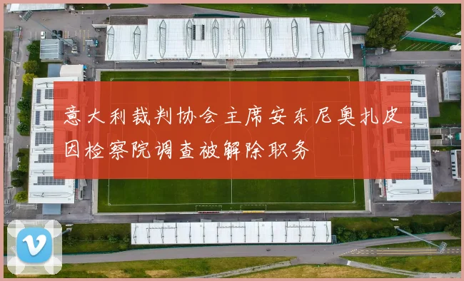 意大利裁判协会主席安东尼奥扎皮因检察院调查被解除职务