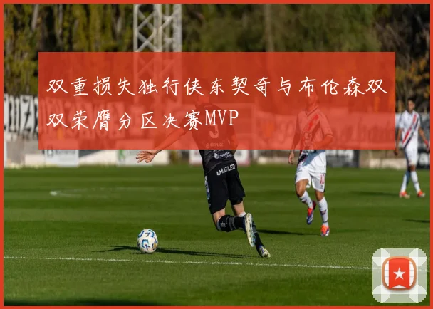 双重损失独行侠东契奇与布伦森双双荣膺分区决赛MVP