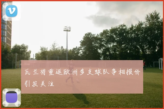 瓦兰将重返欧洲多支球队争相报价引发关注