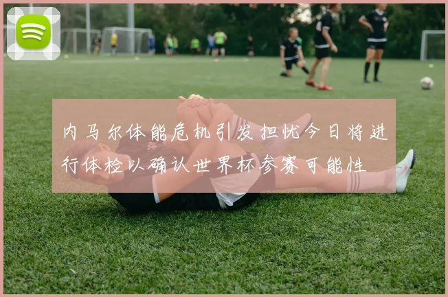 内马尔体能危机引发担忧今日将进行体检以确认世界杯参赛可能性