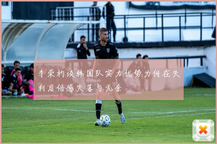 李荣杓谈韩国队实力优势为何在失利后倍感失落与无奈